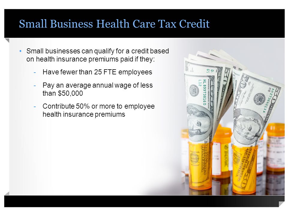 Small Business Health Care Tax Credit Small businesses can qualify for a credit based on health insurance premiums paid if they: -Have fewer than 25 FTE employees -Pay an average annual wage of less than $50,000 -Contribute 50% or more to employee health insurance premiums