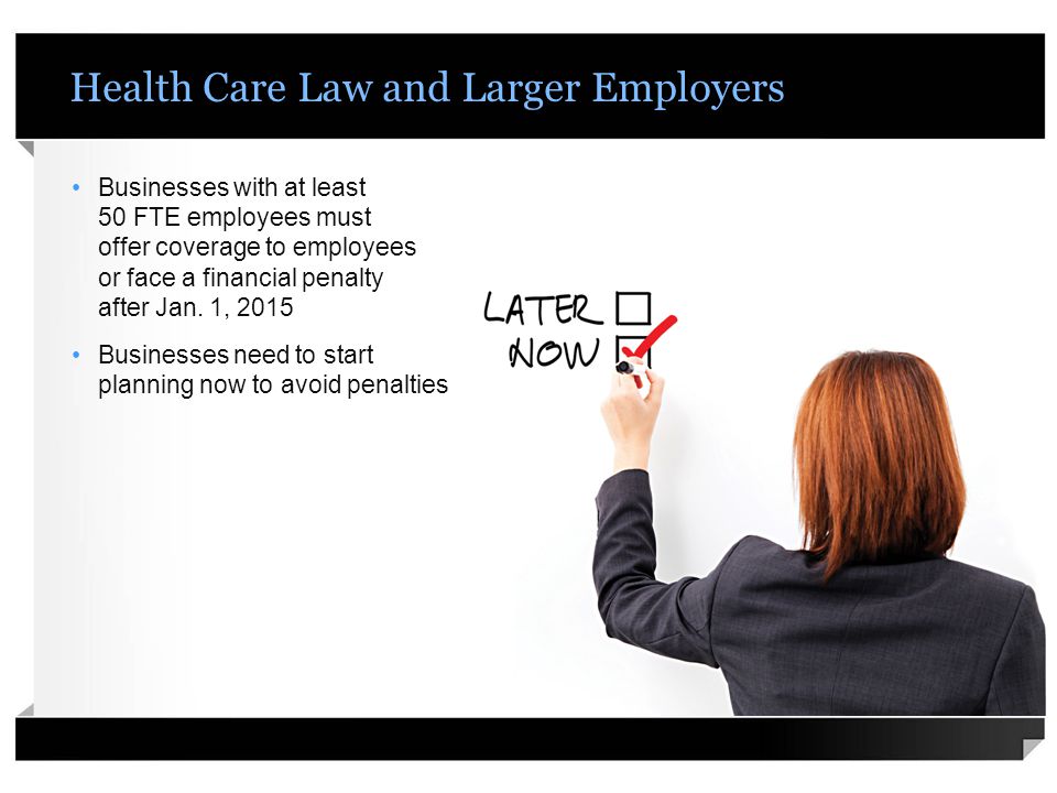 Health Care Law and Larger Employers Businesses with at least 50 FTE employees must offer coverage to employees or face a financial penalty after Jan.