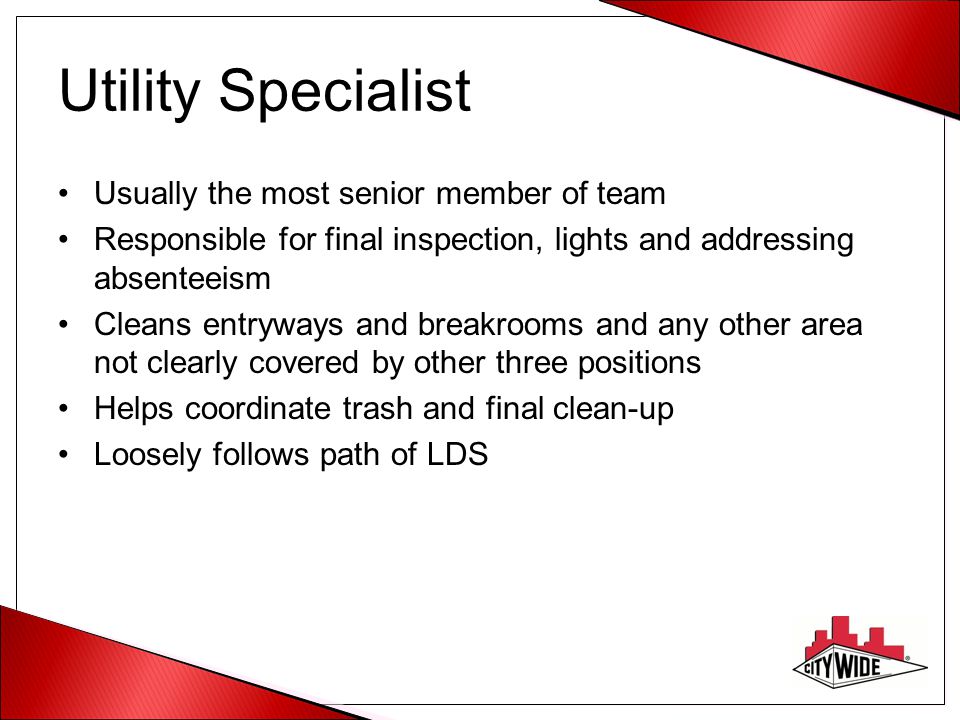 Utility Specialist Usually the most senior member of team Responsible for final inspection, lights and addressing absenteeism Cleans entryways and breakrooms and any other area not clearly covered by other three positions Helps coordinate trash and final clean-up Loosely follows path of LDS