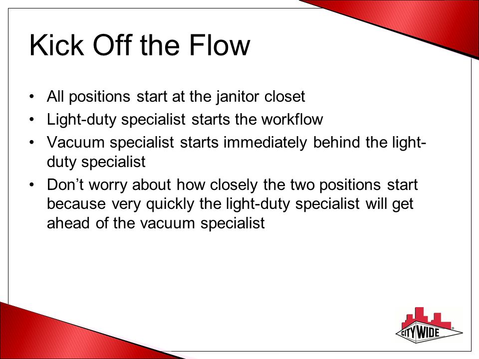 Kick Off the Flow All positions start at the janitor closet Light-duty specialist starts the workflow Vacuum specialist starts immediately behind the light- duty specialist Don’t worry about how closely the two positions start because very quickly the light-duty specialist will get ahead of the vacuum specialist
