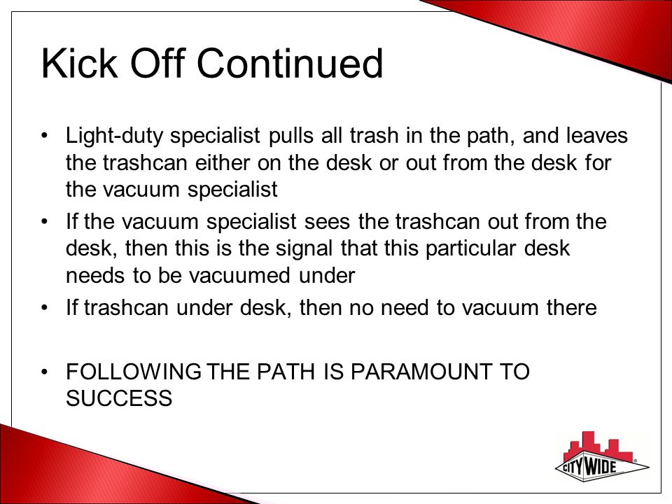 Kick Off Continued Light-duty specialist pulls all trash in the path, and leaves the trashcan either on the desk or out from the desk for the vacuum specialist If the vacuum specialist sees the trashcan out from the desk, then this is the signal that this particular desk needs to be vacuumed under If trashcan under desk, then no need to vacuum there FOLLOWING THE PATH IS PARAMOUNT TO SUCCESS