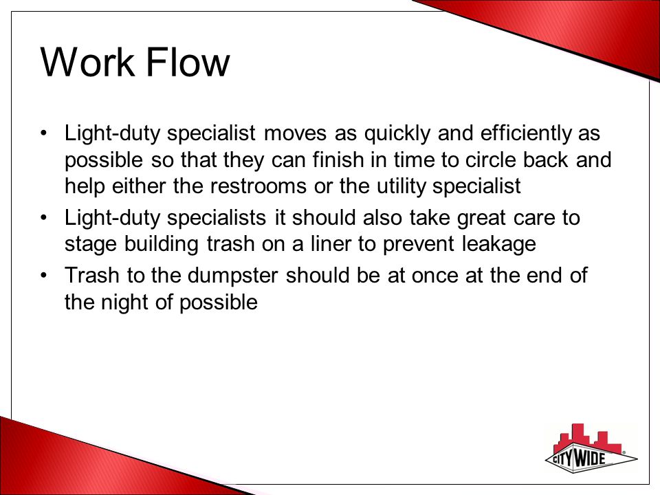 Work Flow Light-duty specialist moves as quickly and efficiently as possible so that they can finish in time to circle back and help either the restrooms or the utility specialist Light-duty specialists it should also take great care to stage building trash on a liner to prevent leakage Trash to the dumpster should be at once at the end of the night of possible