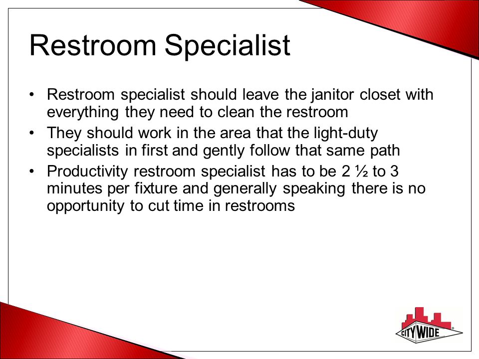 Restroom Specialist Restroom specialist should leave the janitor closet with everything they need to clean the restroom They should work in the area that the light-duty specialists in first and gently follow that same path Productivity restroom specialist has to be 2 ½ to 3 minutes per fixture and generally speaking there is no opportunity to cut time in restrooms