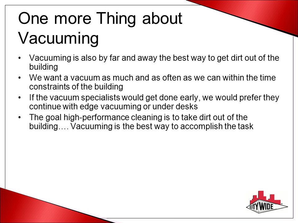 One more Thing about Vacuuming Vacuuming is also by far and away the best way to get dirt out of the building We want a vacuum as much and as often as we can within the time constraints of the building If the vacuum specialists would get done early, we would prefer they continue with edge vacuuming or under desks The goal high-performance cleaning is to take dirt out of the building….