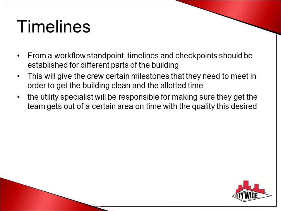 Timelines From a workflow standpoint, timelines and checkpoints should be established for different parts of the building This will give the crew certain milestones that they need to meet in order to get the building clean and the allotted time the utility specialist will be responsible for making sure they get the team gets out of a certain area on time with the quality this desired