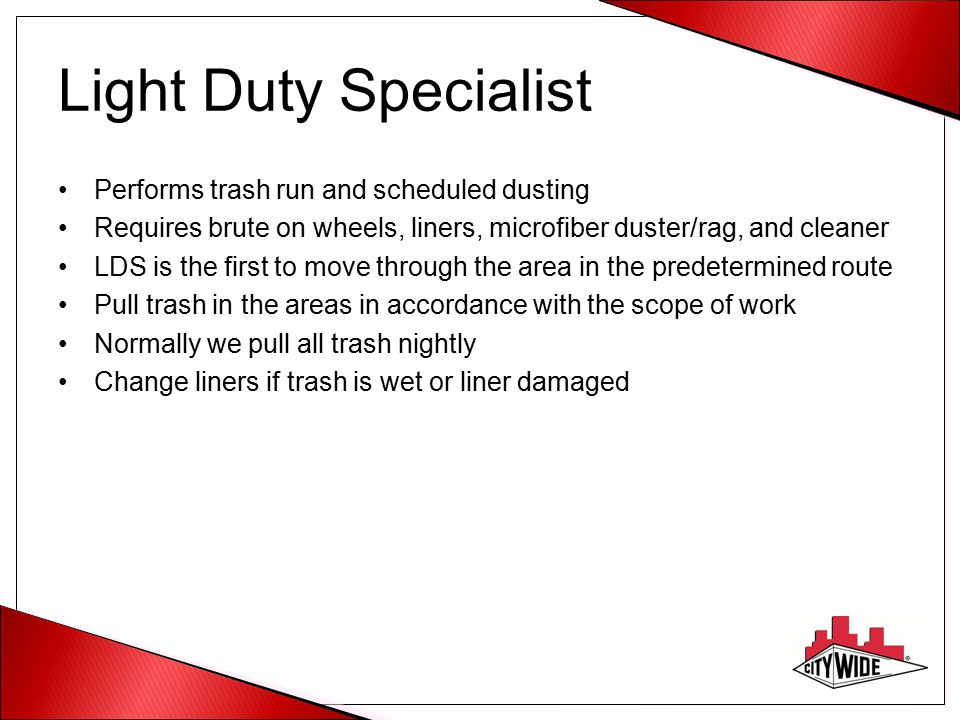 Light Duty Specialist Performs trash run and scheduled dusting Requires brute on wheels, liners, microfiber duster/rag, and cleaner LDS is the first to move through the area in the predetermined route Pull trash in the areas in accordance with the scope of work Normally we pull all trash nightly Change liners if trash is wet or liner damaged
