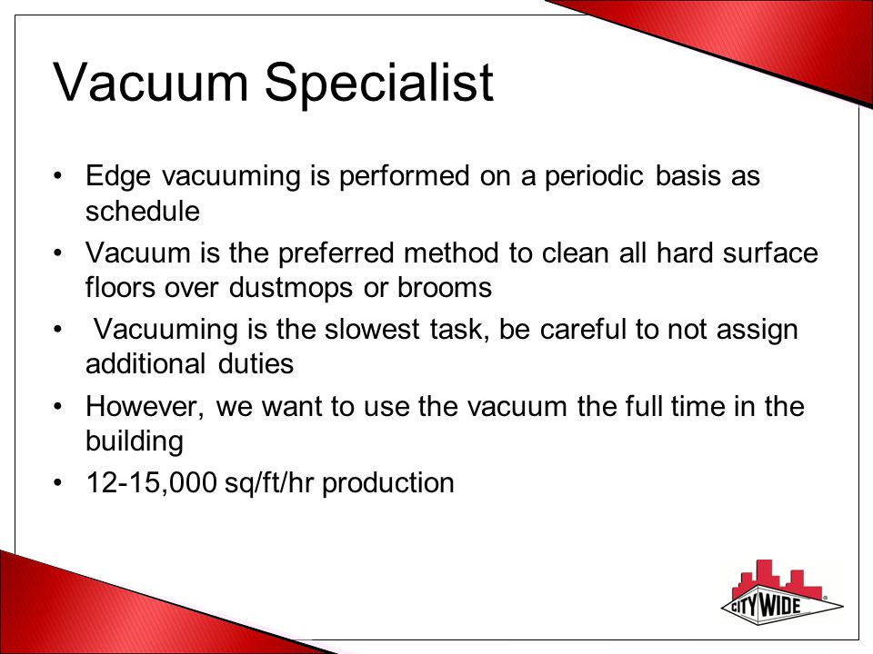 Vacuum Specialist Edge vacuuming is performed on a periodic basis as schedule Vacuum is the preferred method to clean all hard surface floors over dustmops or brooms Vacuuming is the slowest task, be careful to not assign additional duties However, we want to use the vacuum the full time in the building 12-15,000 sq/ft/hr production
