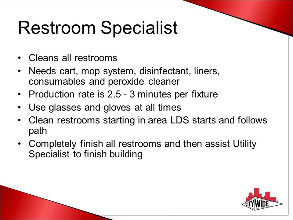 Restroom Specialist Cleans all restrooms Needs cart, mop system, disinfectant, liners, consumables and peroxide cleaner Production rate is minutes per fixture Use glasses and gloves at all times Clean restrooms starting in area LDS starts and follows path Completely finish all restrooms and then assist Utility Specialist to finish building