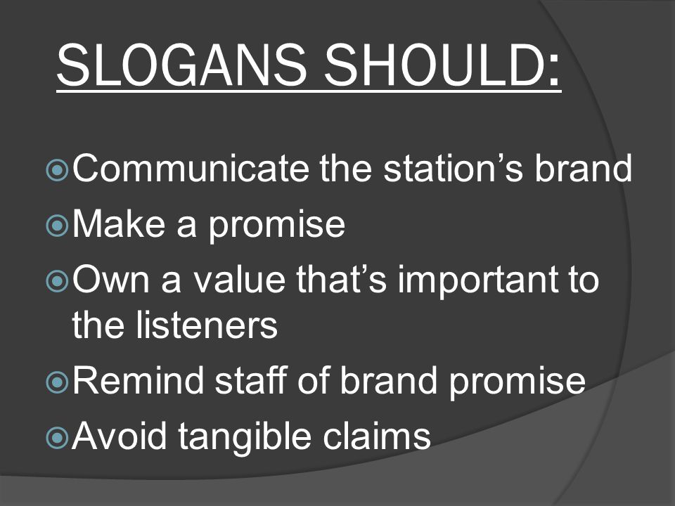 SLOGANS SHOULD:  Communicate the station’s brand  Make a promise  Own a value that’s important to the listeners  Remind staff of brand promise  Avoid tangible claims