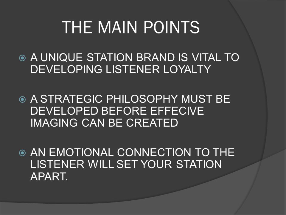 THE MAIN POINTS  A UNIQUE STATION BRAND IS VITAL TO DEVELOPING LISTENER LOYALTY  A STRATEGIC PHILOSOPHY MUST BE DEVELOPED BEFORE EFFECIVE IMAGING CAN BE CREATED  AN EMOTIONAL CONNECTION TO THE LISTENER WILL SET YOUR STATION APART.