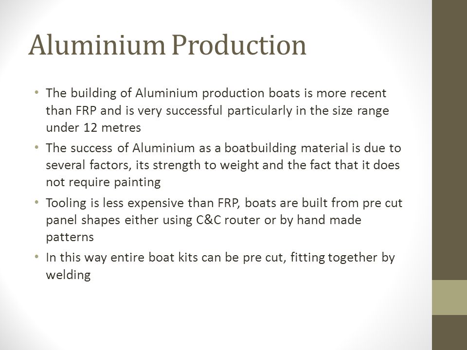 Aluminium Production The building of Aluminium production boats is more recent than FRP and is very successful particularly in the size range under 12 metres The success of Aluminium as a boatbuilding material is due to several factors, its strength to weight and the fact that it does not require painting Tooling is less expensive than FRP, boats are built from pre cut panel shapes either using C&C router or by hand made patterns In this way entire boat kits can be pre cut, fitting together by welding