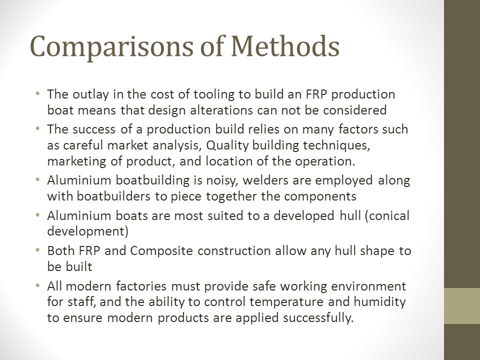 Comparisons of Methods The outlay in the cost of tooling to build an FRP production boat means that design alterations can not be considered The success of a production build relies on many factors such as careful market analysis, Quality building techniques, marketing of product, and location of the operation.