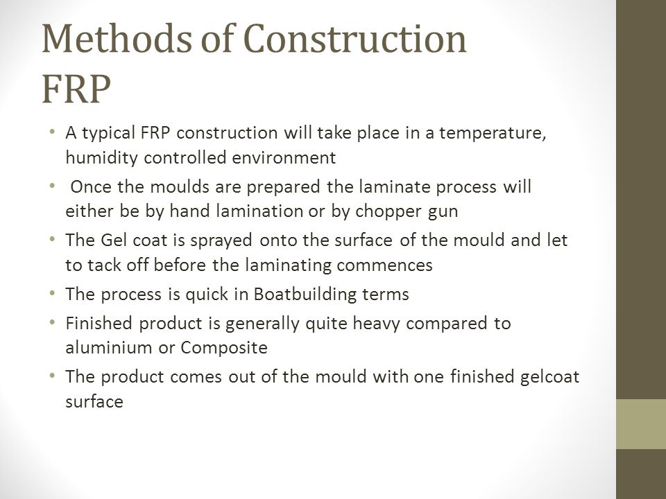 Methods of Construction FRP A typical FRP construction will take place in a temperature, humidity controlled environment Once the moulds are prepared the laminate process will either be by hand lamination or by chopper gun The Gel coat is sprayed onto the surface of the mould and let to tack off before the laminating commences The process is quick in Boatbuilding terms Finished product is generally quite heavy compared to aluminium or Composite The product comes out of the mould with one finished gelcoat surface