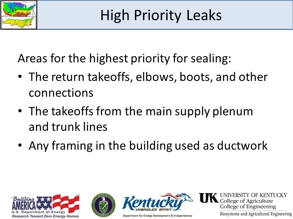 High Priority Leaks Areas for the highest priority for sealing: The return takeoffs, elbows, boots, and other connections The takeoffs from the main supply plenum and trunk lines Any framing in the building used as ductwork