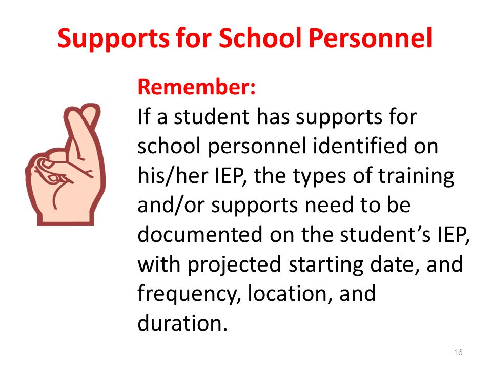 Supports for School Personnel Remember: If a student has supports for school personnel identified on his/her IEP, the types of training and/or supports need to be documented on the student’s IEP, with projected starting date, and frequency, location, and duration.