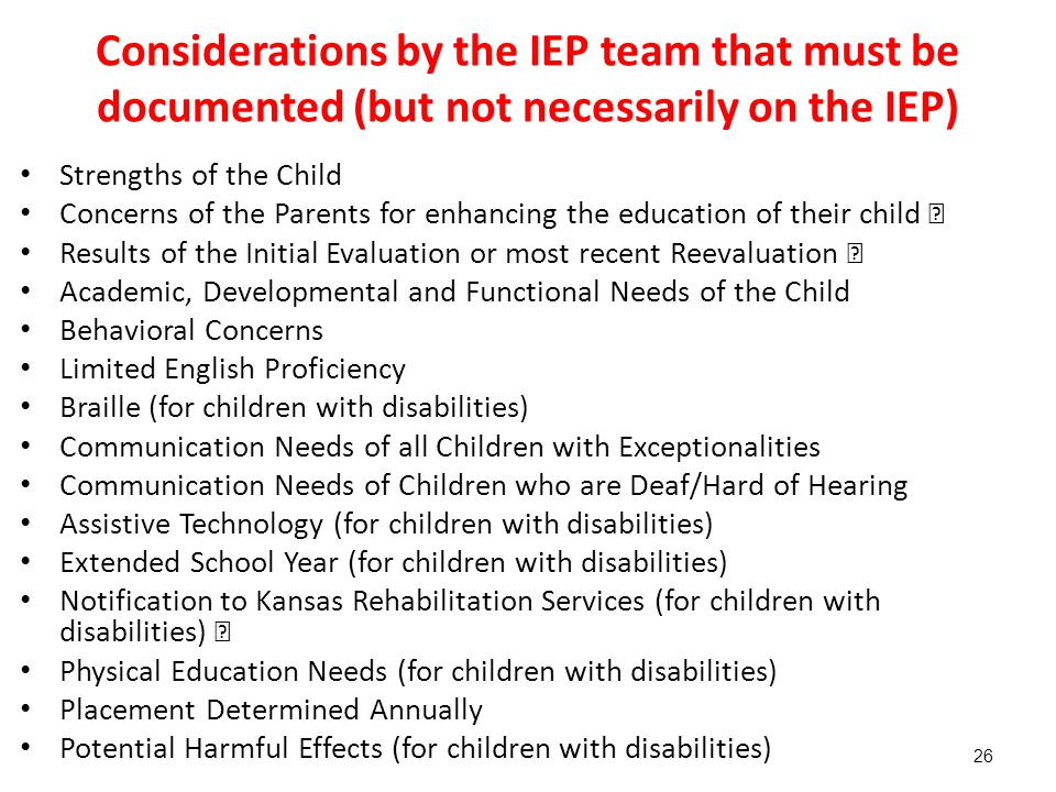 Considerations by the IEP team that must be documented (but not necessarily on the IEP) Strengths of the Child Concerns of the Parents for enhancing the education of their child  Results of the Initial Evaluation or most recent Reevaluation  Academic, Developmental and Functional Needs of the Child Behavioral Concerns Limited English Proficiency Braille (for children with disabilities) Communication Needs of all Children with Exceptionalities Communication Needs of Children who are Deaf/Hard of Hearing Assistive Technology (for children with disabilities) Extended School Year (for children with disabilities) Notification to Kansas Rehabilitation Services (for children with disabilities)  Physical Education Needs (for children with disabilities) Placement Determined Annually Potential Harmful Effects (for children with disabilities) 26