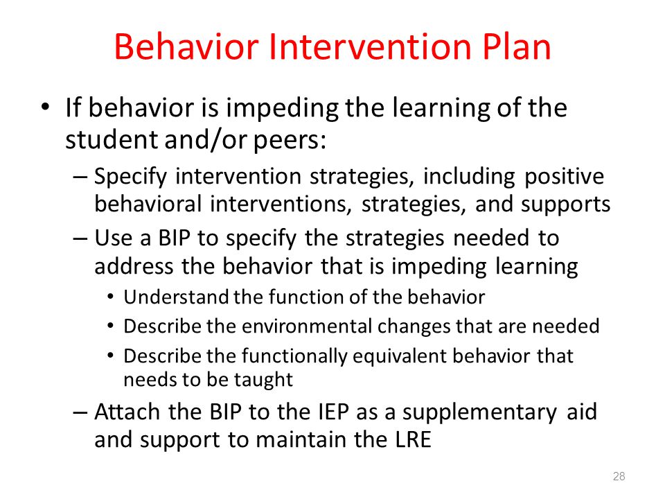 Behavior Intervention Plan If behavior is impeding the learning of the student and/or peers: – Specify intervention strategies, including positive behavioral interventions, strategies, and supports – Use a BIP to specify the strategies needed to address the behavior that is impeding learning Understand the function of the behavior Describe the environmental changes that are needed Describe the functionally equivalent behavior that needs to be taught – Attach the BIP to the IEP as a supplementary aid and support to maintain the LRE 28