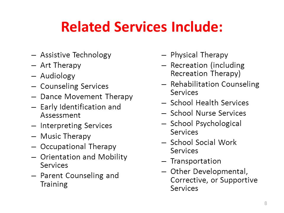 Related Services Include: – Assistive Technology – Art Therapy – Audiology – Counseling Services – Dance Movement Therapy – Early Identification and Assessment – Interpreting Services – Music Therapy – Occupational Therapy – Orientation and Mobility Services – Parent Counseling and Training – Physical Therapy – Recreation (including Recreation Therapy) – Rehabilitation Counseling Services – School Health Services – School Nurse Services – School Psychological Services – School Social Work Services – Transportation – Other Developmental, Corrective, or Supportive Services 8