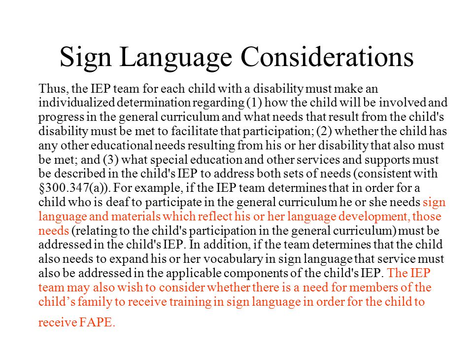Sign Language Considerations Thus, the IEP team for each child with a disability must make an individualized determination regarding (1) how the child will be involved and progress in the general curriculum and what needs that result from the child s disability must be met to facilitate that participation; (2) whether the child has any other educational needs resulting from his or her disability that also must be met; and (3) what special education and other services and supports must be described in the child s IEP to address both sets of needs (consistent with § (a)).