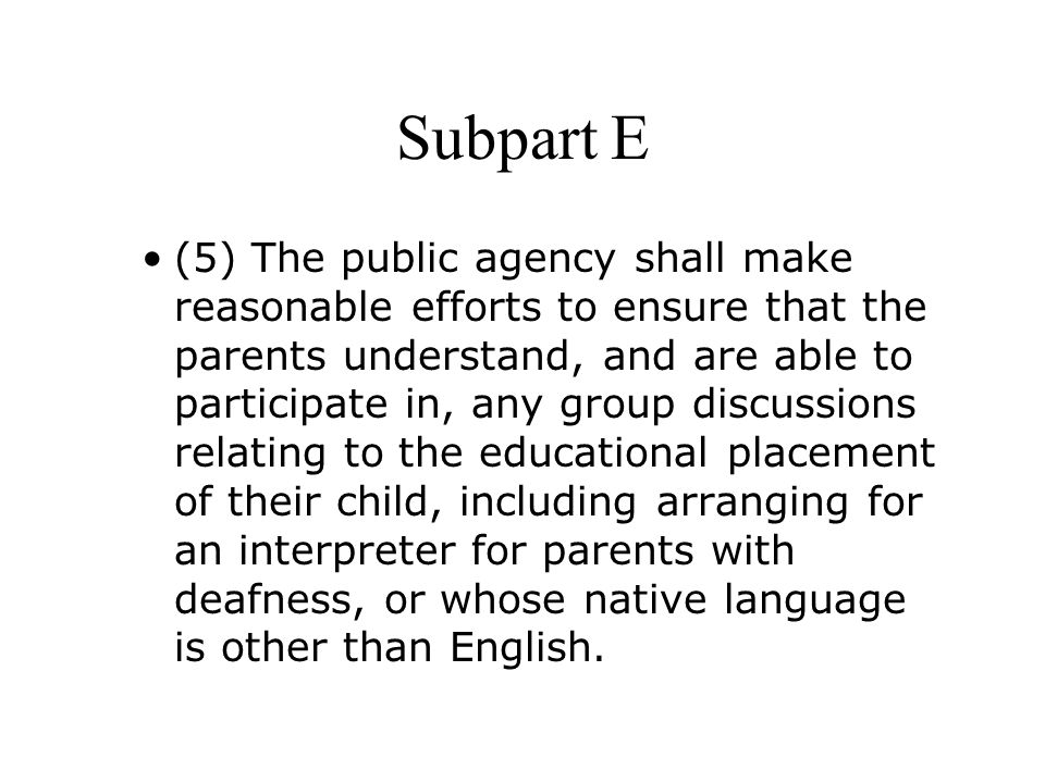 Subpart E (5) The public agency shall make reasonable efforts to ensure that the parents understand, and are able to participate in, any group discussions relating to the educational placement of their child, including arranging for an interpreter for parents with deafness, or whose native language is other than English.