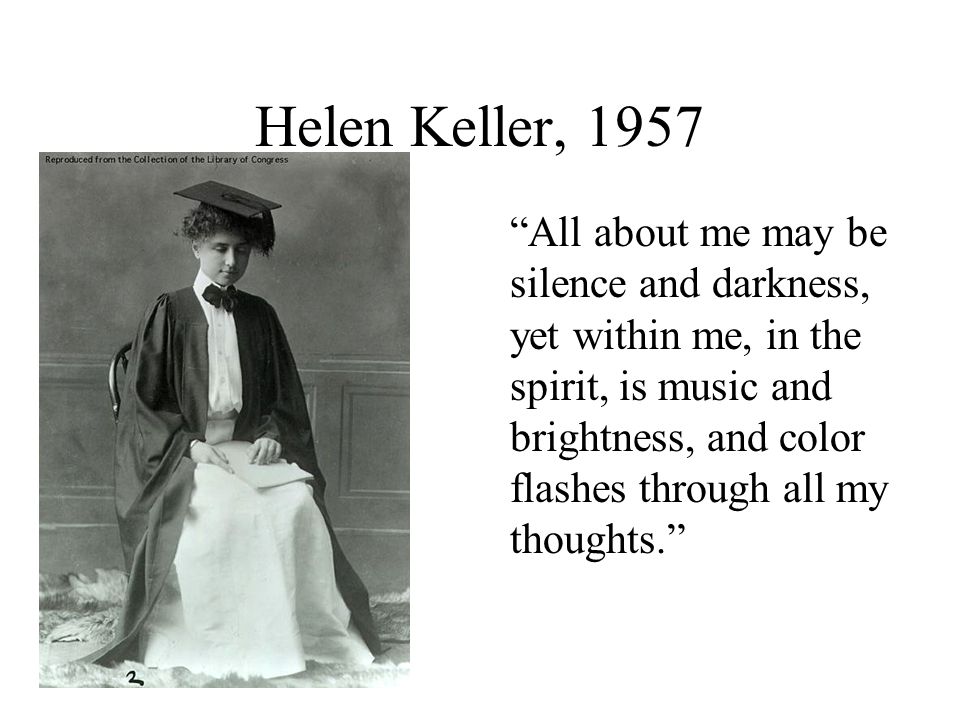 Helen Keller, 1957 All about me may be silence and darkness, yet within me, in the spirit, is music and brightness, and color flashes through all my thoughts.