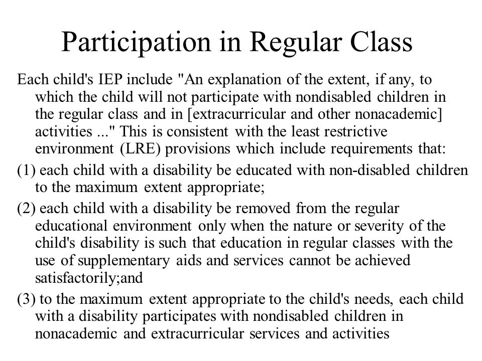 Participation in Regular Class Each child s IEP include An explanation of the extent, if any, to which the child will not participate with nondisabled children in the regular class and in [extracurricular and other nonacademic] activities... This is consistent with the least restrictive environment (LRE) provisions which include requirements that: (1) each child with a disability be educated with non-disabled children to the maximum extent appropriate; (2) each child with a disability be removed from the regular educational environment only when the nature or severity of the child s disability is such that education in regular classes with the use of supplementary aids and services cannot be achieved satisfactorily;and (3) to the maximum extent appropriate to the child s needs, each child with a disability participates with nondisabled children in nonacademic and extracurricular services and activities