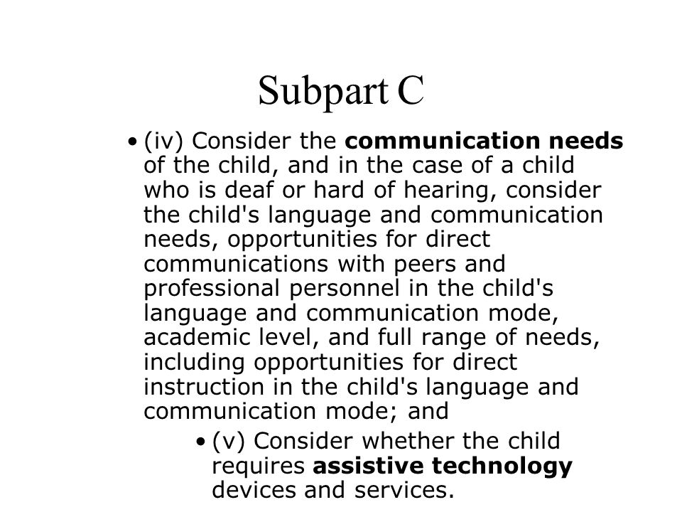 Subpart C (iv) Consider the communication needs of the child, and in the case of a child who is deaf or hard of hearing, consider the child s language and communication needs, opportunities for direct communications with peers and professional personnel in the child s language and communication mode, academic level, and full range of needs, including opportunities for direct instruction in the child s language and communication mode; and (v) Consider whether the child requires assistive technology devices and services.