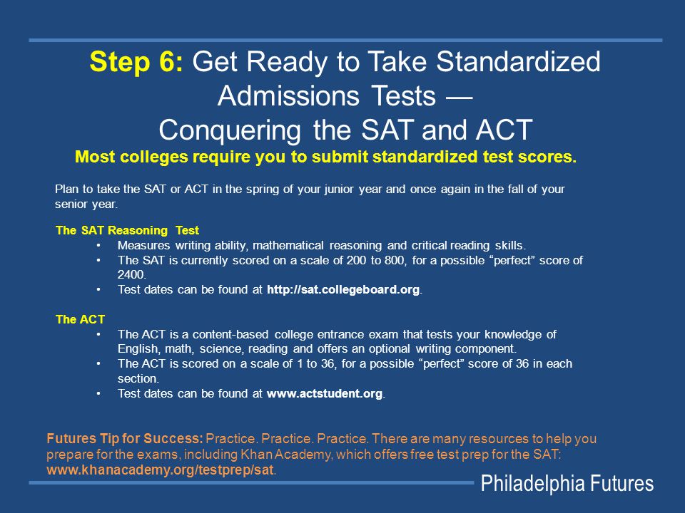 Philadelphia Futures Step 6: Get Ready to Take Standardized Admissions Tests ― Conquering the SAT and ACT Most colleges require you to submit standardized test scores.