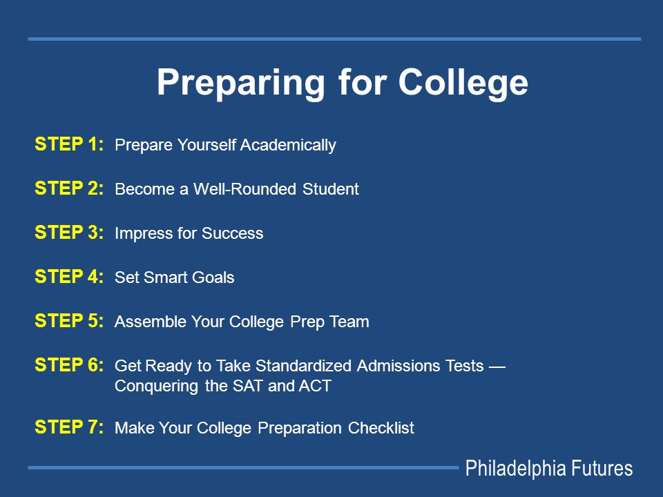 STEP 1: Prepare Yourself Academically STEP 2: Become a Well-Rounded Student STEP 3: Impress for Success STEP 4: Set Smart Goals STEP 5: Assemble Your College Prep Team STEP 6: Get Ready to Take Standardized Admissions Tests — Conquering the SAT and ACT STEP 7: Make Your College Preparation Checklist Philadelphia Futures Preparing for College