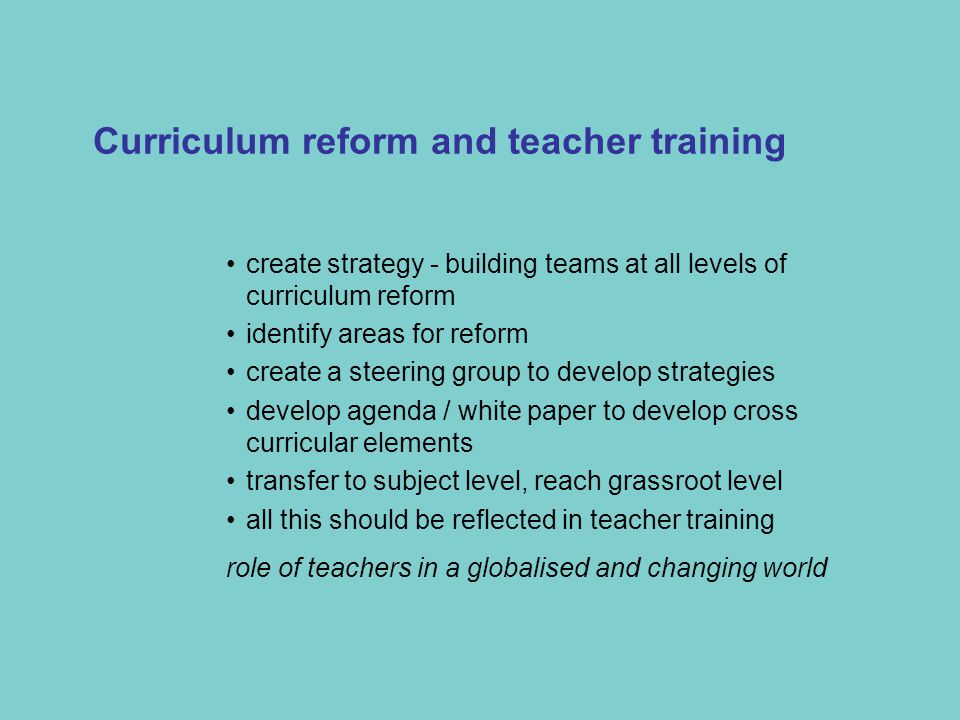 create strategy - building teams at all levels of curriculum reform identify areas for reform create a steering group to develop strategies develop agenda / white paper to develop cross curricular elements transfer to subject level, reach grassroot level all this should be reflected in teacher training role of teachers in a globalised and changing world Curriculum reform and teacher training