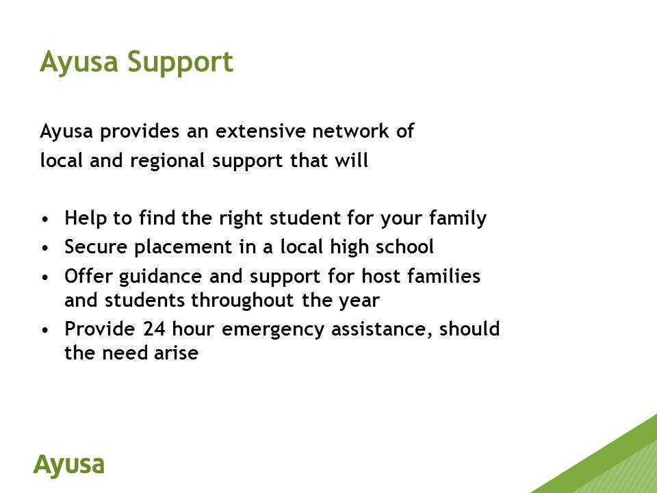 Ayusa provides an extensive network of local and regional support that will Help to find the right student for your family Secure placement in a local high school Offer guidance and support for host families and students throughout the year Provide 24 hour emergency assistance, should the need arise Ayusa Support
