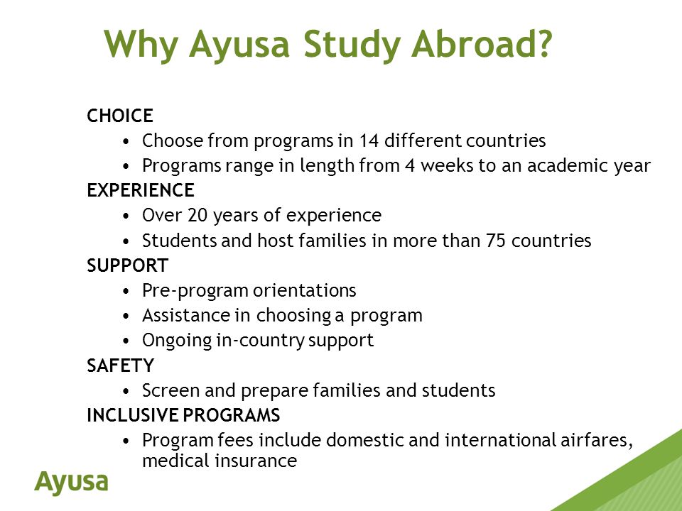 CHOICE Choose from programs in 14 different countries Programs range in length from 4 weeks to an academic year EXPERIENCE Over 20 years of experience Students and host families in more than 75 countries SUPPORT Pre-program orientations Assistance in choosing a program Ongoing in-country support SAFETY Screen and prepare families and students INCLUSIVE PROGRAMS Program fees include domestic and international airfares, medical insurance Why Ayusa Study Abroad