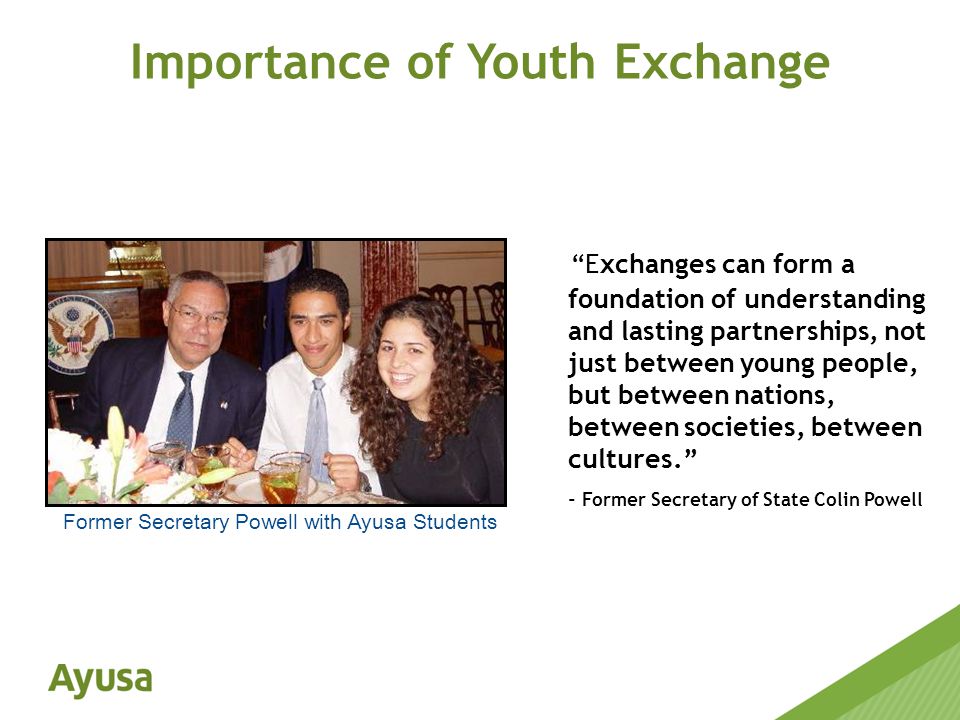 Importance of Youth Exchange Exchanges can form a foundation of understanding and lasting partnerships, not just between young people, but between nations, between societies, between cultures. - Former Secretary of State Colin Powell Former Secretary Powell with Ayusa Students