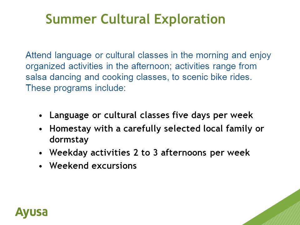 Language or cultural classes five days per week Homestay with a carefully selected local family or dormstay Weekday activities 2 to 3 afternoons per week Weekend excursions Summer Cultural Exploration Attend language or cultural classes in the morning and enjoy organized activities in the afternoon; activities range from salsa dancing and cooking classes, to scenic bike rides.