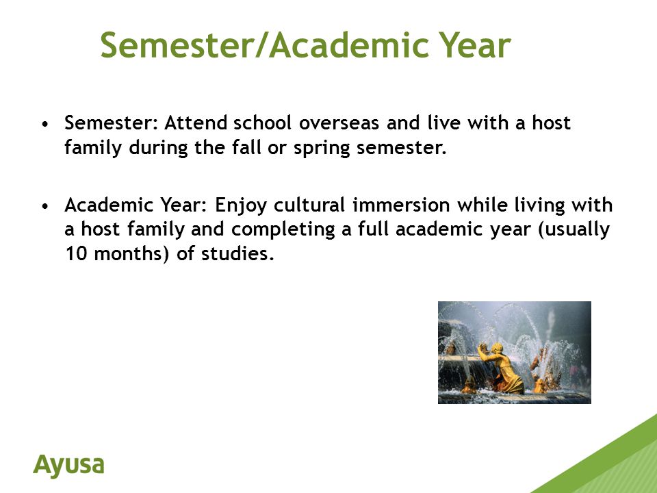 Semester: Attend school overseas and live with a host family during the fall or spring semester.