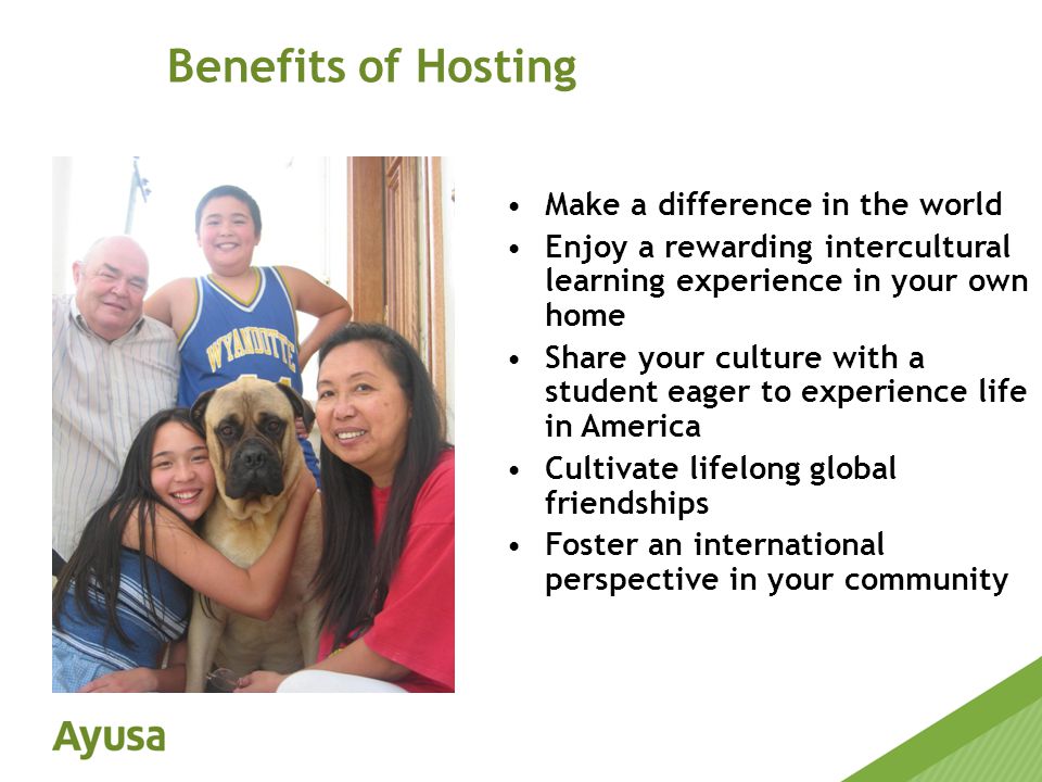 Make a difference in the world Enjoy a rewarding intercultural learning experience in your own home Share your culture with a student eager to experience life in America Cultivate lifelong global friendships Foster an international perspective in your community Benefits of Hosting