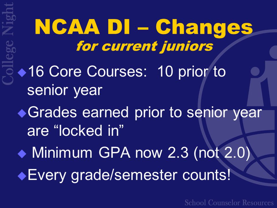 NCAA DI – Changes for current juniors  16 Core Courses: 10 prior to senior year  Grades earned prior to senior year are locked in  Minimum GPA now 2.3 (not 2.0)  Every grade/semester counts!