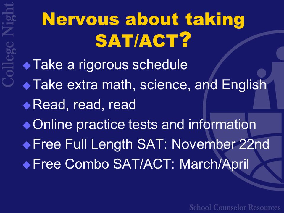  Take a rigorous schedule  Take extra math, science, and English  Read, read, read  Online practice tests and information  Free Full Length SAT: November 22nd  Free Combo SAT/ACT: March/April Nervous about taking SAT/ACT