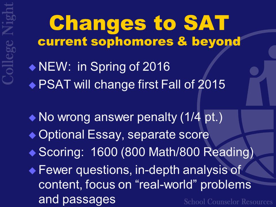  NEW: in Spring of 2016  PSAT will change first Fall of 2015  No wrong answer penalty (1/4 pt.)  Optional Essay, separate score  Scoring: 1600 (800 Math/800 Reading)  Fewer questions, in-depth analysis of content, focus on real-world problems and passages Changes to SAT current sophomores & beyond