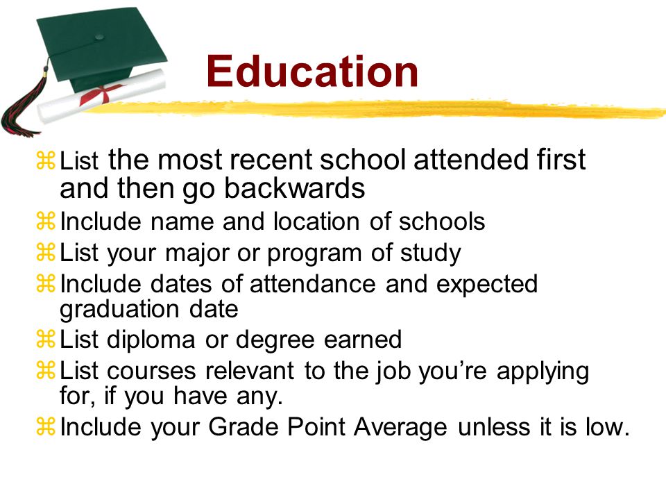 Education  List the most recent school attended first and then go backwards  Include name and location of schools  List your major or program of study  Include dates of attendance and expected graduation date  List diploma or degree earned  List courses relevant to the job you’re applying for, if you have any.