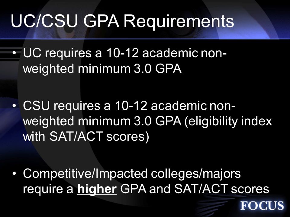 UC/CSU GPA Requirements UC requires a academic non- weighted minimum 3.0 GPA CSU requires a academic non- weighted minimum 3.0 GPA (eligibility index with SAT/ACT scores) Competitive/Impacted colleges/majors require a higher GPA and SAT/ACT scores
