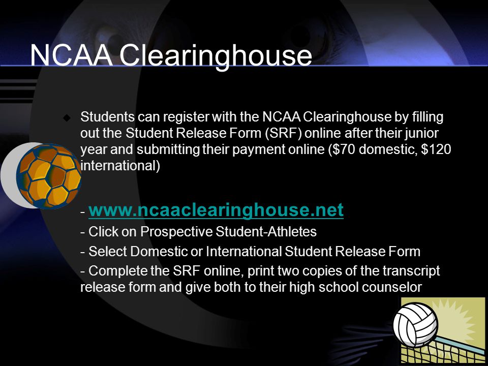  Students can register with the NCAA Clearinghouse by filling out the Student Release Form (SRF) online after their junior year and submitting their payment online ($70 domestic, $120 international) Click on Prospective Student-Athletes - Select Domestic or International Student Release Form - Complete the SRF online, print two copies of the transcript release form and give both to their high school counselor NCAA Clearinghouse
