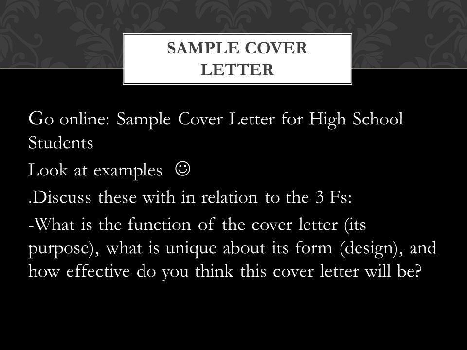 G o online: Sample Cover Letter for High School Students Look at examples.Discuss these with in relation to the 3 Fs: -What is the function of the cover letter (its purpose), what is unique about its form (design), and how effective do you think this cover letter will be.