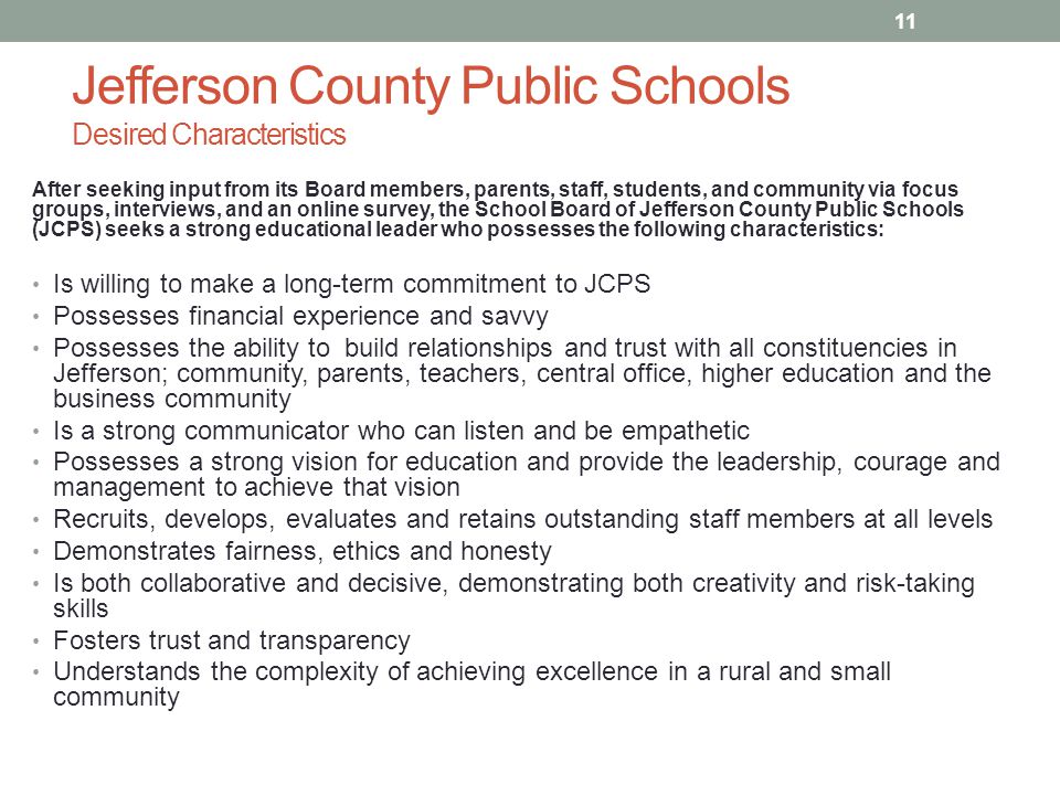 Jefferson County Public Schools Desired Characteristics After seeking input from its Board members, parents, staff, students, and community via focus groups, interviews, and an online survey, the School Board of Jefferson County Public Schools (JCPS) seeks a strong educational leader who possesses the following characteristics: Is willing to make a long-term commitment to JCPS Possesses financial experience and savvy Possesses the ability to build relationships and trust with all constituencies in Jefferson; community, parents, teachers, central office, higher education and the business community Is a strong communicator who can listen and be empathetic Possesses a strong vision for education and provide the leadership, courage and management to achieve that vision Recruits, develops, evaluates and retains outstanding staff members at all levels Demonstrates fairness, ethics and honesty Is both collaborative and decisive, demonstrating both creativity and risk-taking skills Fosters trust and transparency Understands the complexity of achieving excellence in a rural and small community 11