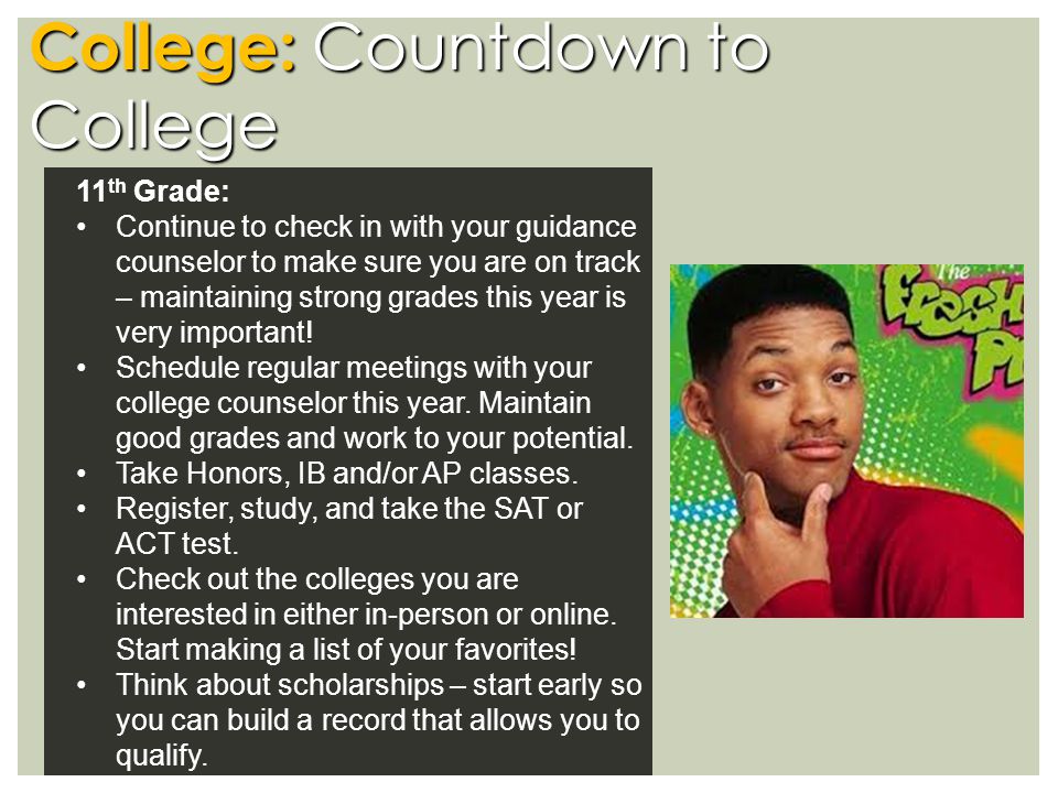 College: Countdown to College 11 th Grade: Continue to check in with your guidance counselor to make sure you are on track – maintaining strong grades this year is very important.