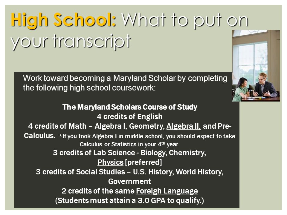 High School: What to put on your transcript Work toward becoming a Maryland Scholar by completing the following high school coursework: The Maryland Scholars Course of Study 4 credits of English 4 credits of Math – Algebra I, Geometry, Algebra II, and Pre- Calculus.