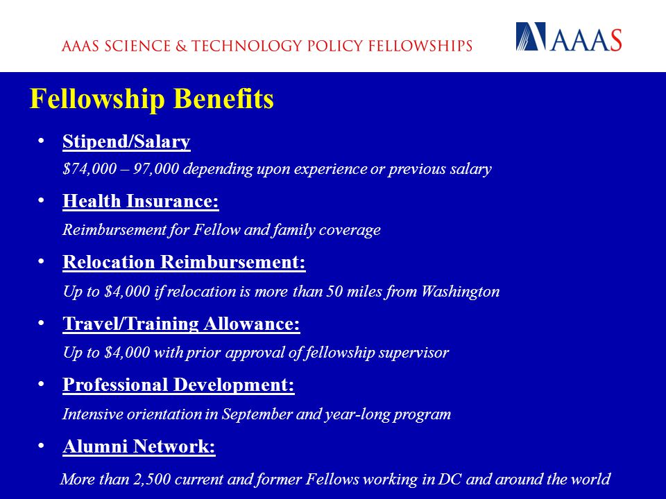 Fellowship Benefits Stipend/Salary $74,000 – 97,000 depending upon experience or previous salary Health Insurance: Reimbursement for Fellow and family coverage Relocation Reimbursement: Up to $4,000 if relocation is more than 50 miles from Washington Travel/Training Allowance: Up to $4,000 with prior approval of fellowship supervisor Professional Development: Intensive orientation in September and year-long program Alumni Network: More than 2,500 current and former Fellows working in DC and around the world