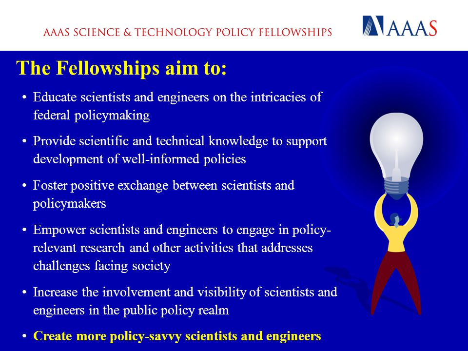 The Fellowships aim to: Educate scientists and engineers on the intricacies of federal policymaking Provide scientific and technical knowledge to support development of well-informed policies Foster positive exchange between scientists and policymakers Empower scientists and engineers to engage in policy- relevant research and other activities that addresses challenges facing society Increase the involvement and visibility of scientists and engineers in the public policy realm Create more policy-savvy scientists and engineers