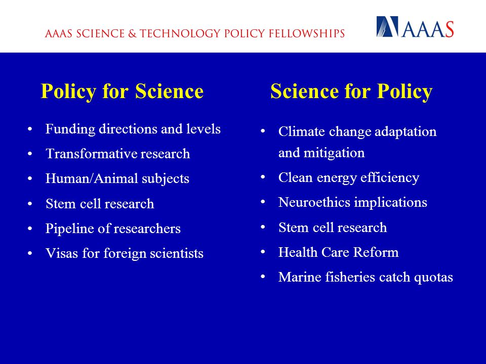 Policy for Science Funding directions and levels Transformative research Human/Animal subjects Stem cell research Pipeline of researchers Visas for foreign scientists Science for Policy Climate change adaptation and mitigation Clean energy efficiency Neuroethics implications Stem cell research Health Care Reform Marine fisheries catch quotas
