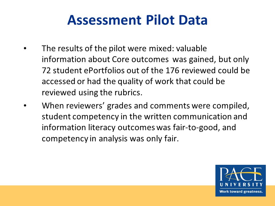 Assessment Pilot Data The results of the pilot were mixed: valuable information about Core outcomes was gained, but only 72 student ePortfolios out of the 176 reviewed could be accessed or had the quality of work that could be reviewed using the rubrics.